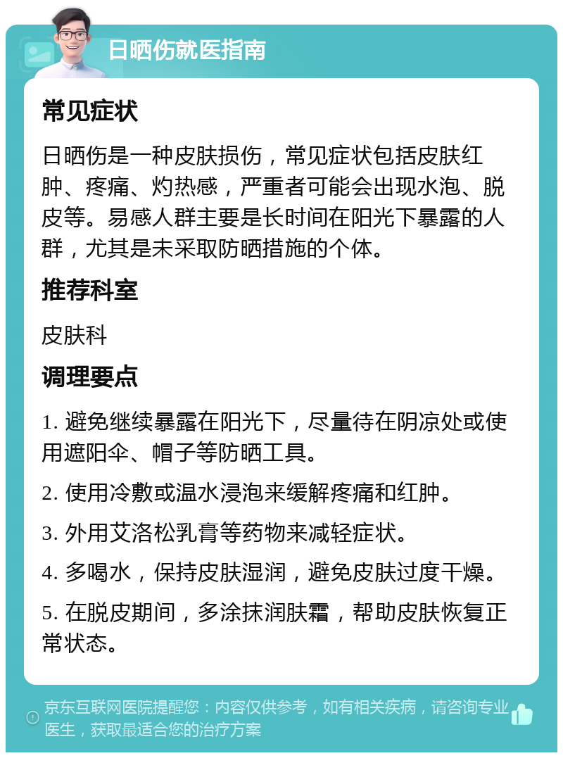 日晒伤就医指南 常见症状 日晒伤是一种皮肤损伤，常见症状包括皮肤红肿、疼痛、灼热感，严重者可能会出现水泡、脱皮等。易感人群主要是长时间在阳光下暴露的人群，尤其是未采取防晒措施的个体。 推荐科室 皮肤科 调理要点 1. 避免继续暴露在阳光下，尽量待在阴凉处或使用遮阳伞、帽子等防晒工具。 2. 使用冷敷或温水浸泡来缓解疼痛和红肿。 3. 外用艾洛松乳膏等药物来减轻症状。 4. 多喝水，保持皮肤湿润，避免皮肤过度干燥。 5. 在脱皮期间，多涂抹润肤霜，帮助皮肤恢复正常状态。