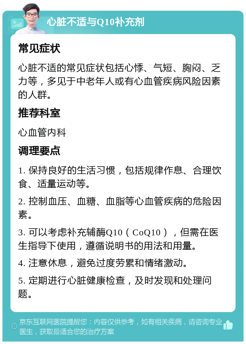 心脏不适与Q10补充剂 常见症状 心脏不适的常见症状包括心悸、气短、胸闷、乏力等，多见于中老年人或有心血管疾病风险因素的人群。 推荐科室 心血管内科 调理要点 1. 保持良好的生活习惯，包括规律作息、合理饮食、适量运动等。 2. 控制血压、血糖、血脂等心血管疾病的危险因素。 3. 可以考虑补充辅酶Q10（CoQ10），但需在医生指导下使用，遵循说明书的用法和用量。 4. 注意休息，避免过度劳累和情绪激动。 5. 定期进行心脏健康检查，及时发现和处理问题。