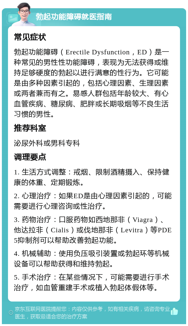 勃起功能障碍就医指南 常见症状 勃起功能障碍（Erectile Dysfunction，ED）是一种常见的男性性功能障碍，表现为无法获得或维持足够硬度的勃起以进行满意的性行为。它可能是由多种因素引起的，包括心理因素、生理因素或两者兼而有之。易感人群包括年龄较大、有心血管疾病、糖尿病、肥胖或长期吸烟等不良生活习惯的男性。 推荐科室 泌尿外科或男科专科 调理要点 1. 生活方式调整：戒烟、限制酒精摄入、保持健康的体重、定期锻炼。 2. 心理治疗：如果ED是由心理因素引起的，可能需要进行心理咨询或性治疗。 3. 药物治疗：口服药物如西地那非（Viagra）、他达拉非（Cialis）或伐地那非（Levitra）等PDE5抑制剂可以帮助改善勃起功能。 4. 机械辅助：使用负压吸引装置或勃起环等机械设备可以帮助获得和维持勃起。 5. 手术治疗：在某些情况下，可能需要进行手术治疗，如血管重建手术或植入勃起体假体等。