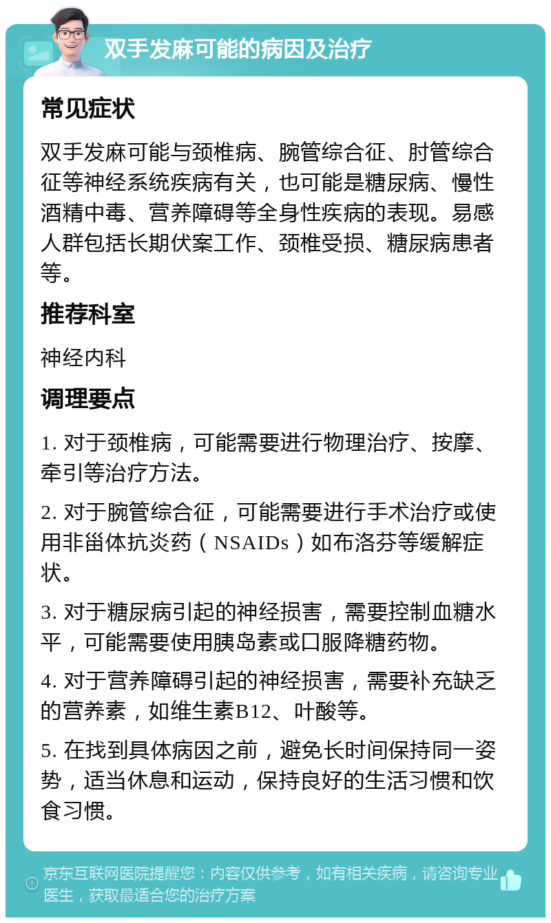 双手发麻可能的病因及治疗 常见症状 双手发麻可能与颈椎病、腕管综合征、肘管综合征等神经系统疾病有关，也可能是糖尿病、慢性酒精中毒、营养障碍等全身性疾病的表现。易感人群包括长期伏案工作、颈椎受损、糖尿病患者等。 推荐科室 神经内科 调理要点 1. 对于颈椎病，可能需要进行物理治疗、按摩、牵引等治疗方法。 2. 对于腕管综合征，可能需要进行手术治疗或使用非甾体抗炎药（NSAIDs）如布洛芬等缓解症状。 3. 对于糖尿病引起的神经损害，需要控制血糖水平，可能需要使用胰岛素或口服降糖药物。 4. 对于营养障碍引起的神经损害，需要补充缺乏的营养素，如维生素B12、叶酸等。 5. 在找到具体病因之前，避免长时间保持同一姿势，适当休息和运动，保持良好的生活习惯和饮食习惯。