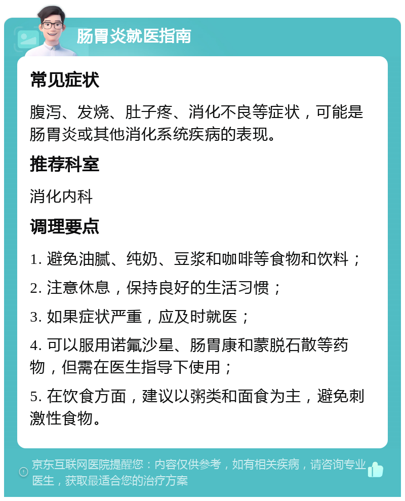 肠胃炎就医指南 常见症状 腹泻、发烧、肚子疼、消化不良等症状，可能是肠胃炎或其他消化系统疾病的表现。 推荐科室 消化内科 调理要点 1. 避免油腻、纯奶、豆浆和咖啡等食物和饮料； 2. 注意休息，保持良好的生活习惯； 3. 如果症状严重，应及时就医； 4. 可以服用诺氟沙星、肠胃康和蒙脱石散等药物，但需在医生指导下使用； 5. 在饮食方面，建议以粥类和面食为主，避免刺激性食物。