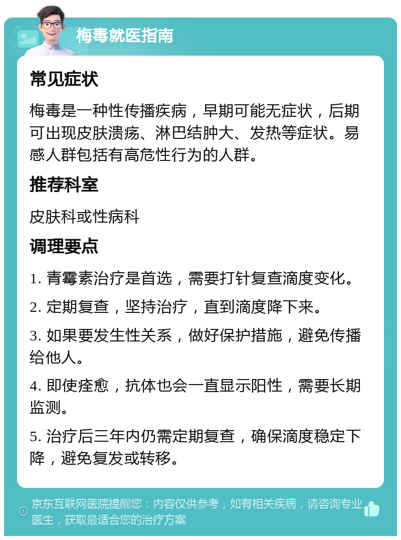 梅毒就医指南 常见症状 梅毒是一种性传播疾病，早期可能无症状，后期可出现皮肤溃疡、淋巴结肿大、发热等症状。易感人群包括有高危性行为的人群。 推荐科室 皮肤科或性病科 调理要点 1. 青霉素治疗是首选，需要打针复查滴度变化。 2. 定期复查，坚持治疗，直到滴度降下来。 3. 如果要发生性关系，做好保护措施，避免传播给他人。 4. 即使痊愈，抗体也会一直显示阳性，需要长期监测。 5. 治疗后三年内仍需定期复查，确保滴度稳定下降，避免复发或转移。