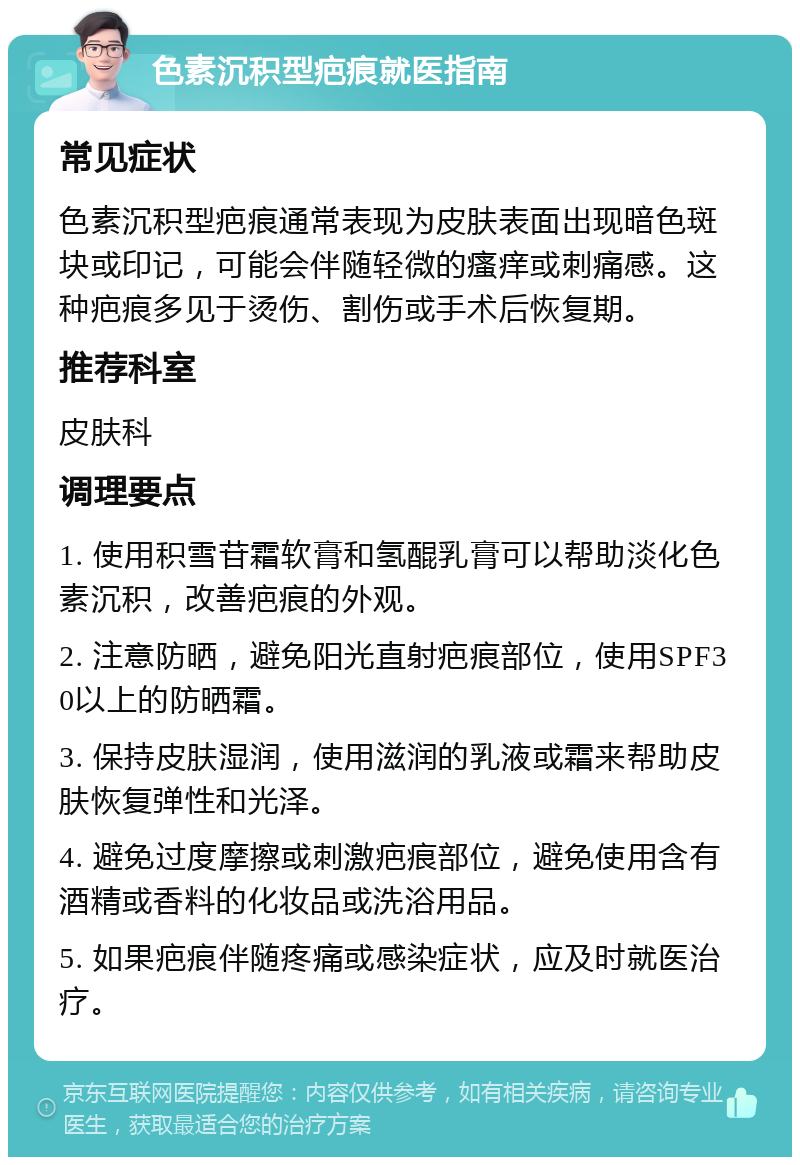 色素沉积型疤痕就医指南 常见症状 色素沉积型疤痕通常表现为皮肤表面出现暗色斑块或印记，可能会伴随轻微的瘙痒或刺痛感。这种疤痕多见于烫伤、割伤或手术后恢复期。 推荐科室 皮肤科 调理要点 1. 使用积雪苷霜软膏和氢醌乳膏可以帮助淡化色素沉积，改善疤痕的外观。 2. 注意防晒，避免阳光直射疤痕部位，使用SPF30以上的防晒霜。 3. 保持皮肤湿润，使用滋润的乳液或霜来帮助皮肤恢复弹性和光泽。 4. 避免过度摩擦或刺激疤痕部位，避免使用含有酒精或香料的化妆品或洗浴用品。 5. 如果疤痕伴随疼痛或感染症状，应及时就医治疗。