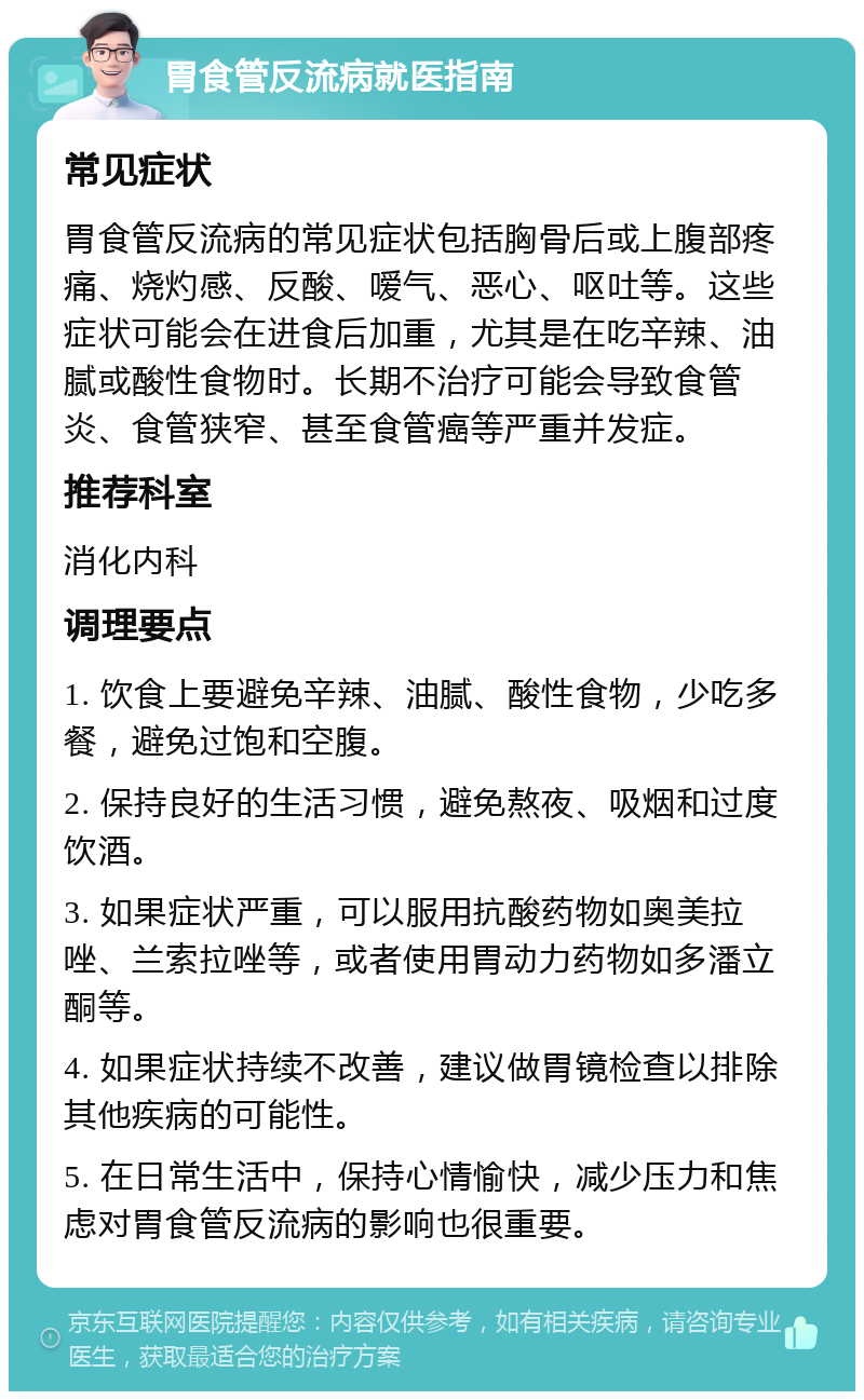 胃食管反流病就医指南 常见症状 胃食管反流病的常见症状包括胸骨后或上腹部疼痛、烧灼感、反酸、嗳气、恶心、呕吐等。这些症状可能会在进食后加重，尤其是在吃辛辣、油腻或酸性食物时。长期不治疗可能会导致食管炎、食管狭窄、甚至食管癌等严重并发症。 推荐科室 消化内科 调理要点 1. 饮食上要避免辛辣、油腻、酸性食物，少吃多餐，避免过饱和空腹。 2. 保持良好的生活习惯，避免熬夜、吸烟和过度饮酒。 3. 如果症状严重，可以服用抗酸药物如奥美拉唑、兰索拉唑等，或者使用胃动力药物如多潘立酮等。 4. 如果症状持续不改善，建议做胃镜检查以排除其他疾病的可能性。 5. 在日常生活中，保持心情愉快，减少压力和焦虑对胃食管反流病的影响也很重要。