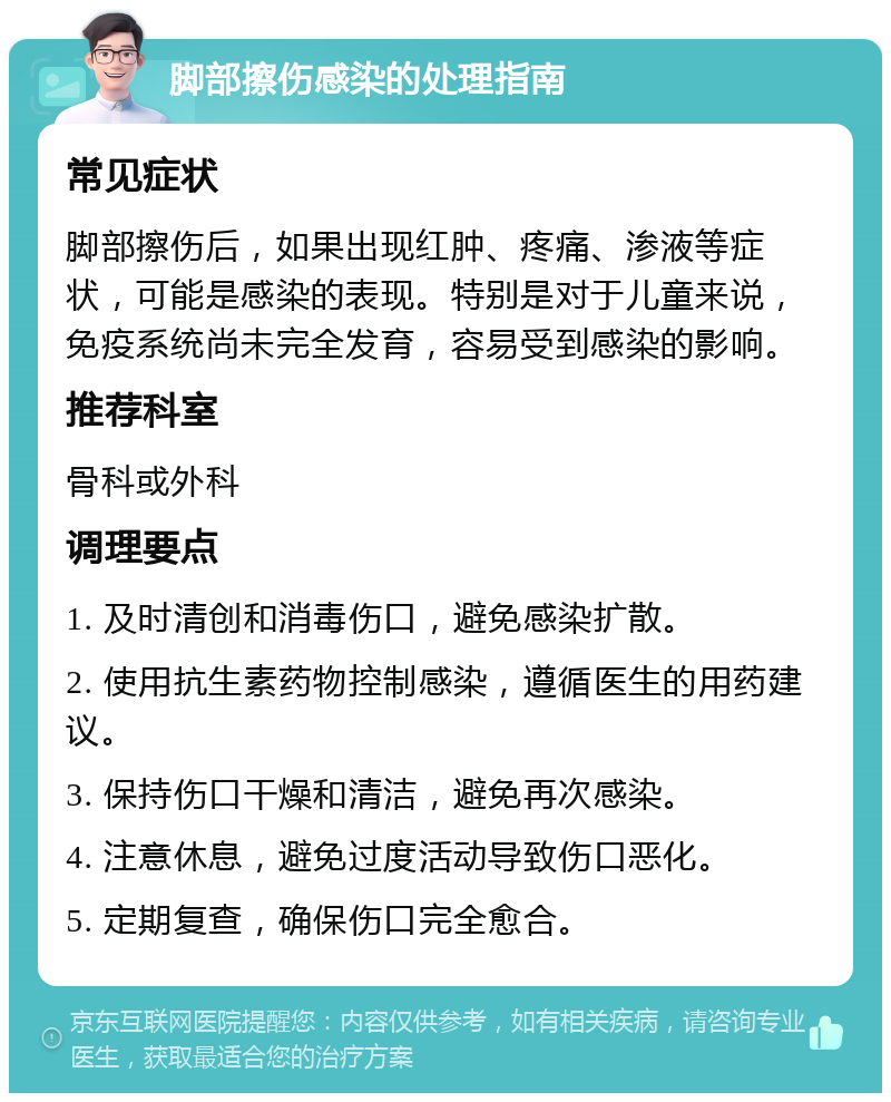 脚部擦伤感染的处理指南 常见症状 脚部擦伤后，如果出现红肿、疼痛、渗液等症状，可能是感染的表现。特别是对于儿童来说，免疫系统尚未完全发育，容易受到感染的影响。 推荐科室 骨科或外科 调理要点 1. 及时清创和消毒伤口，避免感染扩散。 2. 使用抗生素药物控制感染，遵循医生的用药建议。 3. 保持伤口干燥和清洁，避免再次感染。 4. 注意休息，避免过度活动导致伤口恶化。 5. 定期复查，确保伤口完全愈合。