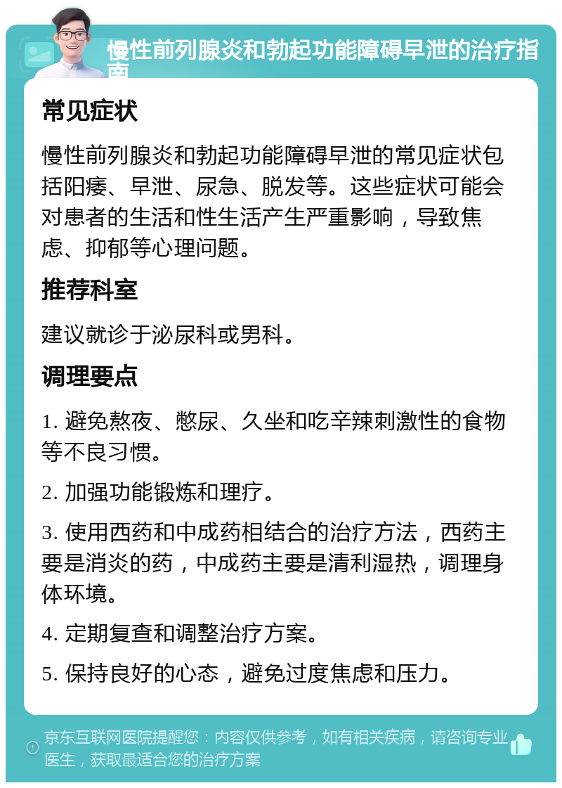 慢性前列腺炎和勃起功能障碍早泄的治疗指南 常见症状 慢性前列腺炎和勃起功能障碍早泄的常见症状包括阳痿、早泄、尿急、脱发等。这些症状可能会对患者的生活和性生活产生严重影响，导致焦虑、抑郁等心理问题。 推荐科室 建议就诊于泌尿科或男科。 调理要点 1. 避免熬夜、憋尿、久坐和吃辛辣刺激性的食物等不良习惯。 2. 加强功能锻炼和理疗。 3. 使用西药和中成药相结合的治疗方法，西药主要是消炎的药，中成药主要是清利湿热，调理身体环境。 4. 定期复查和调整治疗方案。 5. 保持良好的心态，避免过度焦虑和压力。