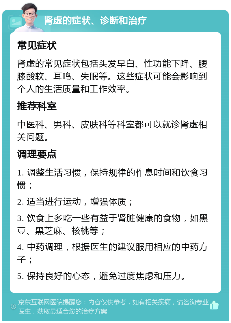 肾虚的症状、诊断和治疗 常见症状 肾虚的常见症状包括头发早白、性功能下降、腰膝酸软、耳鸣、失眠等。这些症状可能会影响到个人的生活质量和工作效率。 推荐科室 中医科、男科、皮肤科等科室都可以就诊肾虚相关问题。 调理要点 1. 调整生活习惯，保持规律的作息时间和饮食习惯； 2. 适当进行运动，增强体质； 3. 饮食上多吃一些有益于肾脏健康的食物，如黑豆、黑芝麻、核桃等； 4. 中药调理，根据医生的建议服用相应的中药方子； 5. 保持良好的心态，避免过度焦虑和压力。