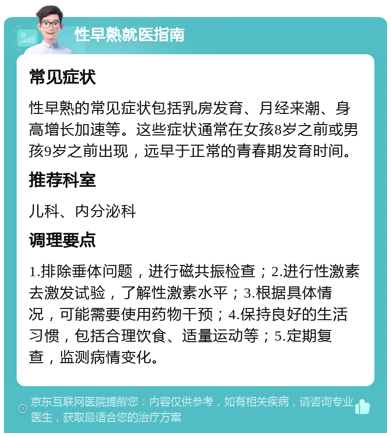 性早熟就医指南 常见症状 性早熟的常见症状包括乳房发育、月经来潮、身高增长加速等。这些症状通常在女孩8岁之前或男孩9岁之前出现，远早于正常的青春期发育时间。 推荐科室 儿科、内分泌科 调理要点 1.排除垂体问题，进行磁共振检查；2.进行性激素去激发试验，了解性激素水平；3.根据具体情况，可能需要使用药物干预；4.保持良好的生活习惯，包括合理饮食、适量运动等；5.定期复查，监测病情变化。