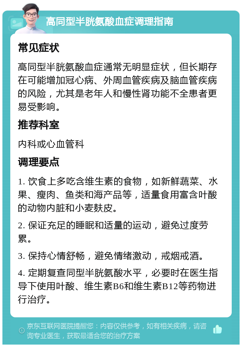 高同型半胱氨酸血症调理指南 常见症状 高同型半胱氨酸血症通常无明显症状，但长期存在可能增加冠心病、外周血管疾病及脑血管疾病的风险，尤其是老年人和慢性肾功能不全患者更易受影响。 推荐科室 内科或心血管科 调理要点 1. 饮食上多吃含维生素的食物，如新鲜蔬菜、水果、瘦肉、鱼类和海产品等，适量食用富含叶酸的动物内脏和小麦麸皮。 2. 保证充足的睡眠和适量的运动，避免过度劳累。 3. 保持心情舒畅，避免情绪激动，戒烟戒酒。 4. 定期复查同型半胱氨酸水平，必要时在医生指导下使用叶酸、维生素B6和维生素B12等药物进行治疗。