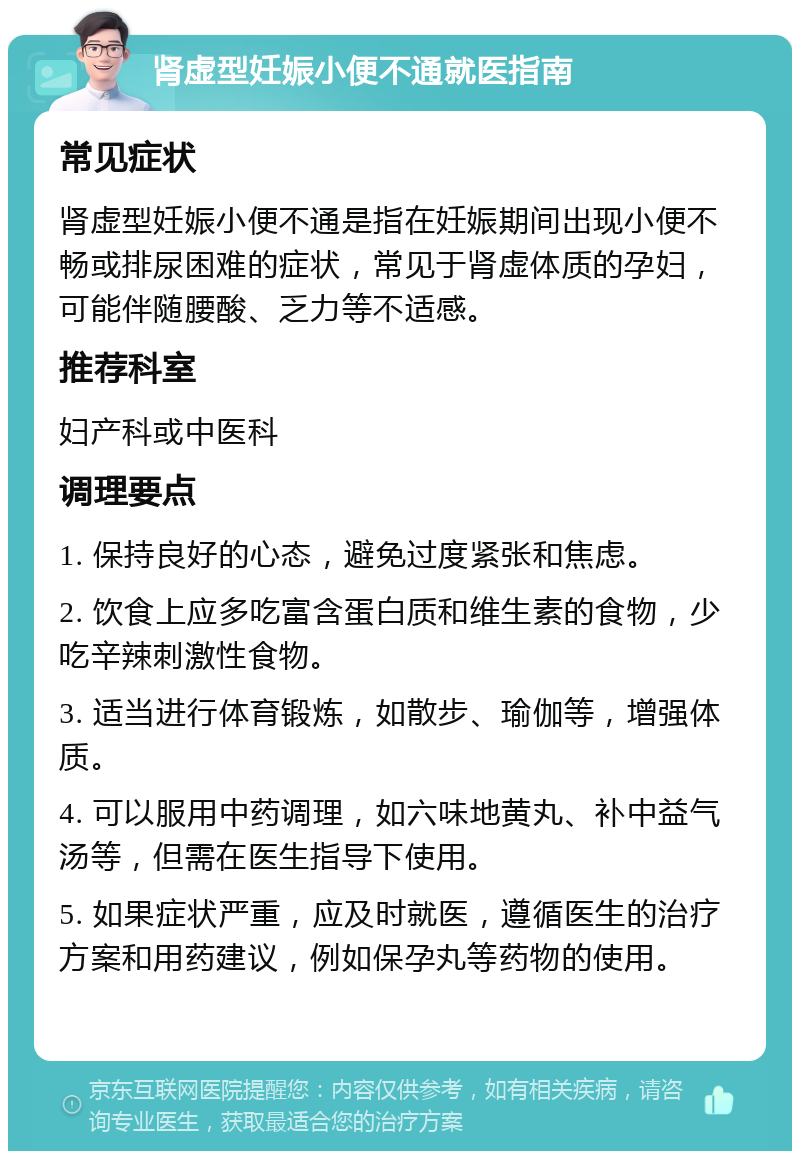 肾虚型妊娠小便不通就医指南 常见症状 肾虚型妊娠小便不通是指在妊娠期间出现小便不畅或排尿困难的症状，常见于肾虚体质的孕妇，可能伴随腰酸、乏力等不适感。 推荐科室 妇产科或中医科 调理要点 1. 保持良好的心态，避免过度紧张和焦虑。 2. 饮食上应多吃富含蛋白质和维生素的食物，少吃辛辣刺激性食物。 3. 适当进行体育锻炼，如散步、瑜伽等，增强体质。 4. 可以服用中药调理，如六味地黄丸、补中益气汤等，但需在医生指导下使用。 5. 如果症状严重，应及时就医，遵循医生的治疗方案和用药建议，例如保孕丸等药物的使用。