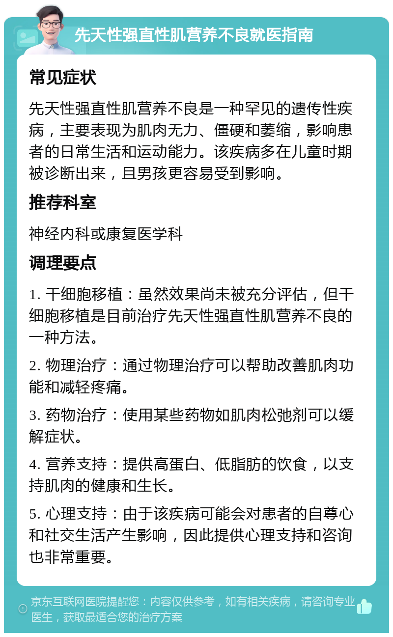 先天性强直性肌营养不良就医指南 常见症状 先天性强直性肌营养不良是一种罕见的遗传性疾病，主要表现为肌肉无力、僵硬和萎缩，影响患者的日常生活和运动能力。该疾病多在儿童时期被诊断出来，且男孩更容易受到影响。 推荐科室 神经内科或康复医学科 调理要点 1. 干细胞移植：虽然效果尚未被充分评估，但干细胞移植是目前治疗先天性强直性肌营养不良的一种方法。 2. 物理治疗：通过物理治疗可以帮助改善肌肉功能和减轻疼痛。 3. 药物治疗：使用某些药物如肌肉松弛剂可以缓解症状。 4. 营养支持：提供高蛋白、低脂肪的饮食，以支持肌肉的健康和生长。 5. 心理支持：由于该疾病可能会对患者的自尊心和社交生活产生影响，因此提供心理支持和咨询也非常重要。