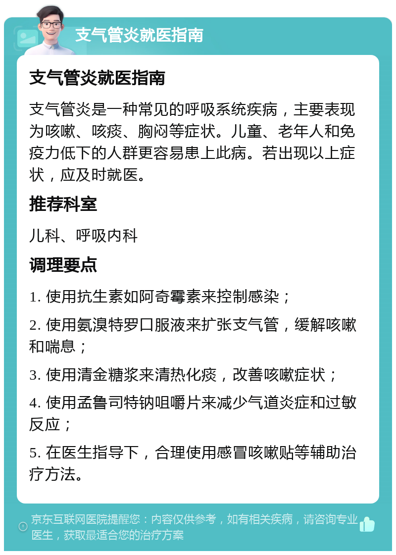 支气管炎就医指南 支气管炎就医指南 支气管炎是一种常见的呼吸系统疾病，主要表现为咳嗽、咳痰、胸闷等症状。儿童、老年人和免疫力低下的人群更容易患上此病。若出现以上症状，应及时就医。 推荐科室 儿科、呼吸内科 调理要点 1. 使用抗生素如阿奇霉素来控制感染； 2. 使用氨溴特罗口服液来扩张支气管，缓解咳嗽和喘息； 3. 使用清金糖浆来清热化痰，改善咳嗽症状； 4. 使用孟鲁司特钠咀嚼片来减少气道炎症和过敏反应； 5. 在医生指导下，合理使用感冒咳嗽贴等辅助治疗方法。