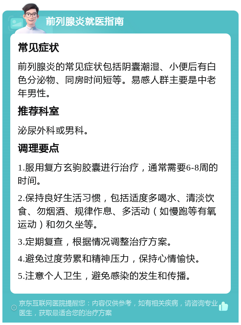 前列腺炎就医指南 常见症状 前列腺炎的常见症状包括阴囊潮湿、小便后有白色分泌物、同房时间短等。易感人群主要是中老年男性。 推荐科室 泌尿外科或男科。 调理要点 1.服用复方玄驹胶囊进行治疗，通常需要6-8周的时间。 2.保持良好生活习惯，包括适度多喝水、清淡饮食、勿烟酒、规律作息、多活动（如慢跑等有氧运动）和勿久坐等。 3.定期复查，根据情况调整治疗方案。 4.避免过度劳累和精神压力，保持心情愉快。 5.注意个人卫生，避免感染的发生和传播。