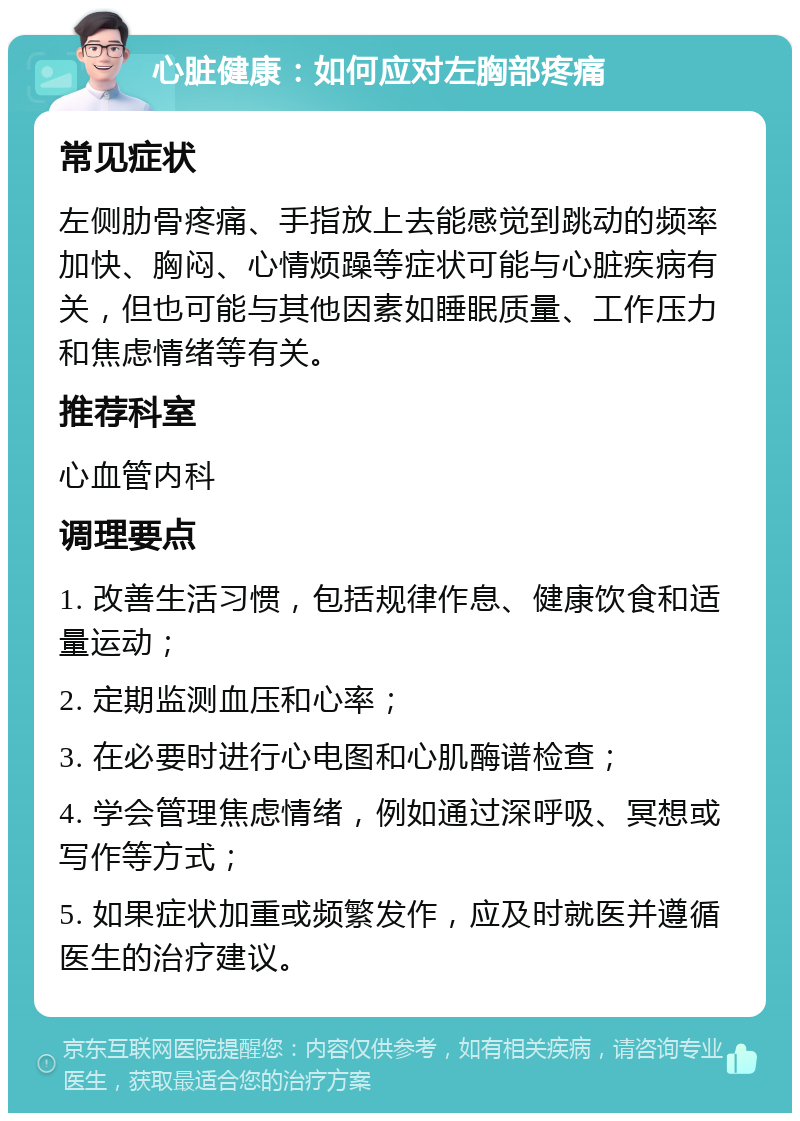 心脏健康：如何应对左胸部疼痛 常见症状 左侧肋骨疼痛、手指放上去能感觉到跳动的频率加快、胸闷、心情烦躁等症状可能与心脏疾病有关，但也可能与其他因素如睡眠质量、工作压力和焦虑情绪等有关。 推荐科室 心血管内科 调理要点 1. 改善生活习惯，包括规律作息、健康饮食和适量运动； 2. 定期监测血压和心率； 3. 在必要时进行心电图和心肌酶谱检查； 4. 学会管理焦虑情绪，例如通过深呼吸、冥想或写作等方式； 5. 如果症状加重或频繁发作，应及时就医并遵循医生的治疗建议。