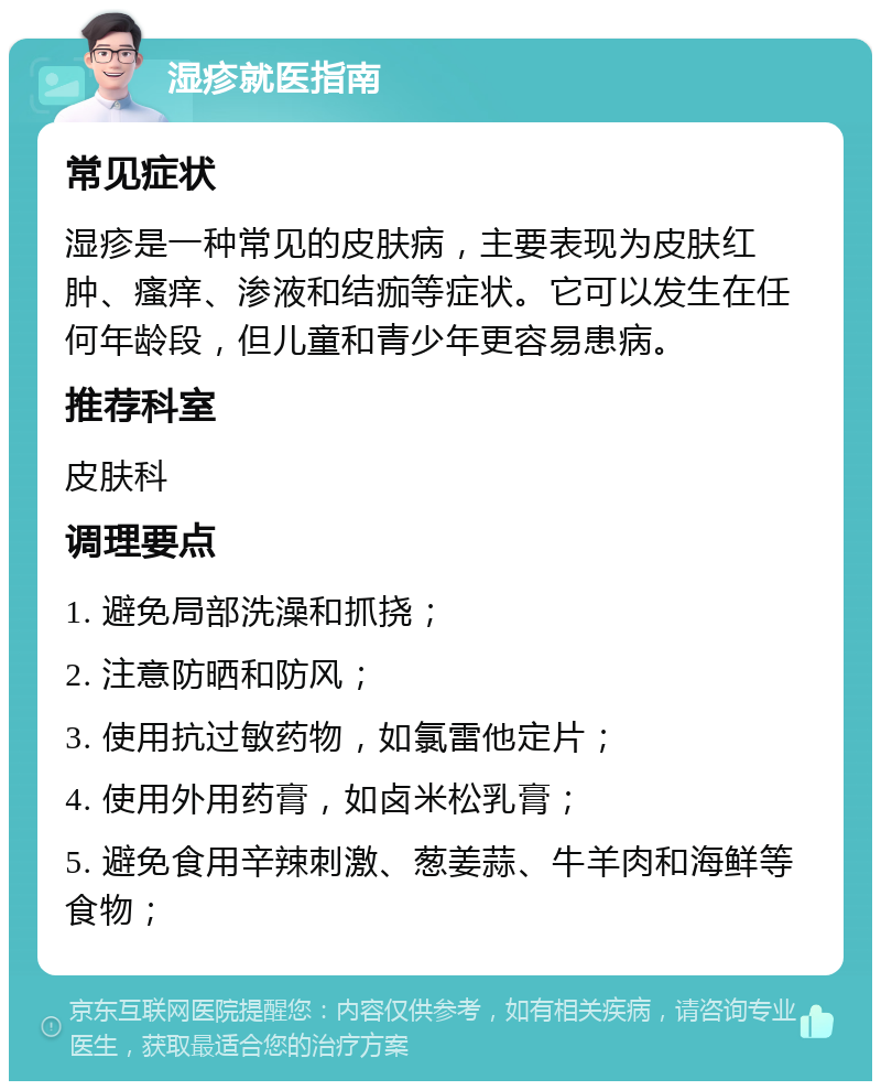 湿疹就医指南 常见症状 湿疹是一种常见的皮肤病，主要表现为皮肤红肿、瘙痒、渗液和结痂等症状。它可以发生在任何年龄段，但儿童和青少年更容易患病。 推荐科室 皮肤科 调理要点 1. 避免局部洗澡和抓挠； 2. 注意防晒和防风； 3. 使用抗过敏药物，如氯雷他定片； 4. 使用外用药膏，如卤米松乳膏； 5. 避免食用辛辣刺激、葱姜蒜、牛羊肉和海鲜等食物；