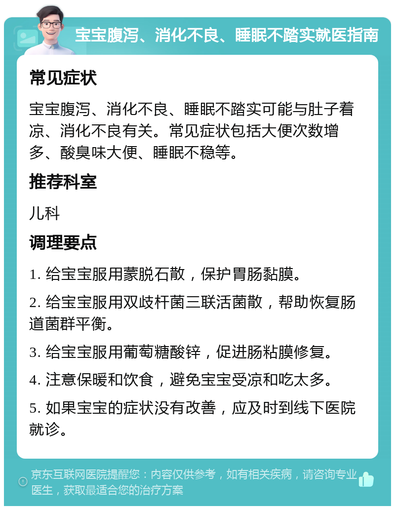 宝宝腹泻、消化不良、睡眠不踏实就医指南 常见症状 宝宝腹泻、消化不良、睡眠不踏实可能与肚子着凉、消化不良有关。常见症状包括大便次数增多、酸臭味大便、睡眠不稳等。 推荐科室 儿科 调理要点 1. 给宝宝服用蒙脱石散，保护胃肠黏膜。 2. 给宝宝服用双歧杆菌三联活菌散，帮助恢复肠道菌群平衡。 3. 给宝宝服用葡萄糖酸锌，促进肠粘膜修复。 4. 注意保暖和饮食，避免宝宝受凉和吃太多。 5. 如果宝宝的症状没有改善，应及时到线下医院就诊。