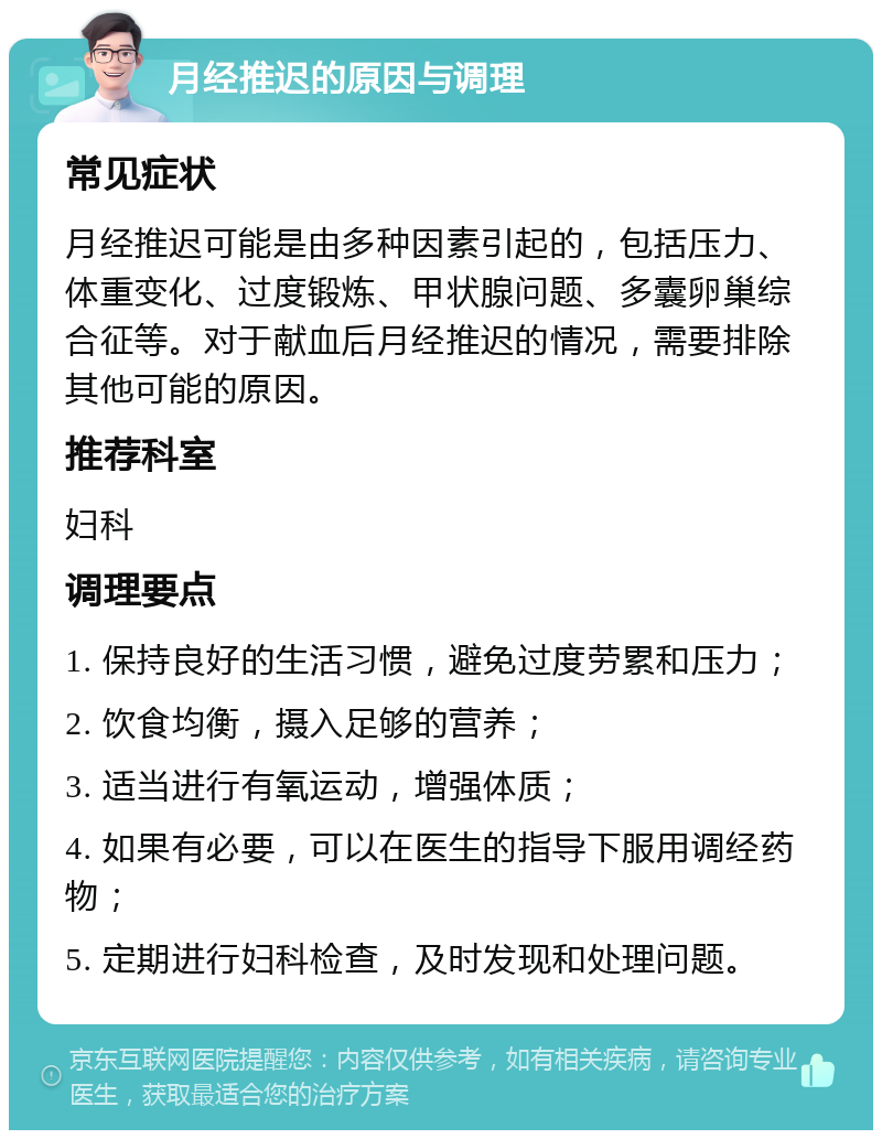 月经推迟的原因与调理 常见症状 月经推迟可能是由多种因素引起的，包括压力、体重变化、过度锻炼、甲状腺问题、多囊卵巢综合征等。对于献血后月经推迟的情况，需要排除其他可能的原因。 推荐科室 妇科 调理要点 1. 保持良好的生活习惯，避免过度劳累和压力； 2. 饮食均衡，摄入足够的营养； 3. 适当进行有氧运动，增强体质； 4. 如果有必要，可以在医生的指导下服用调经药物； 5. 定期进行妇科检查，及时发现和处理问题。