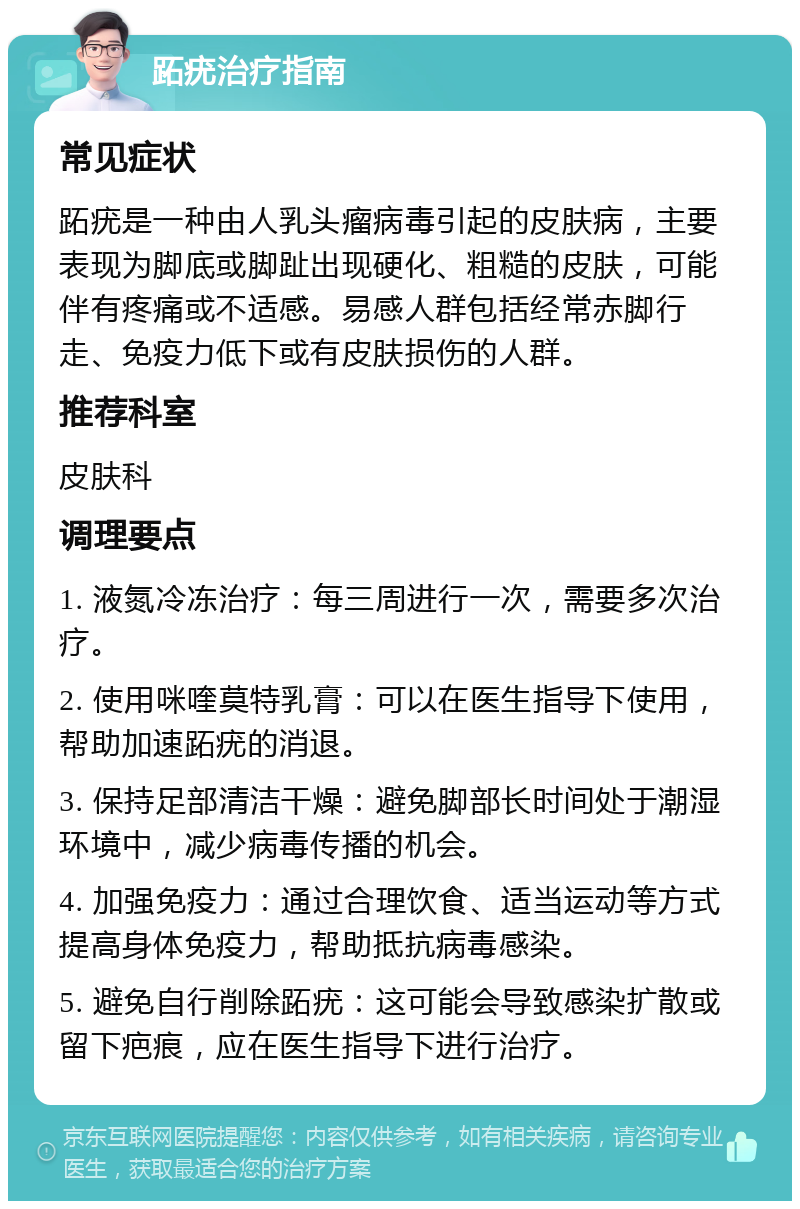 跖疣治疗指南 常见症状 跖疣是一种由人乳头瘤病毒引起的皮肤病，主要表现为脚底或脚趾出现硬化、粗糙的皮肤，可能伴有疼痛或不适感。易感人群包括经常赤脚行走、免疫力低下或有皮肤损伤的人群。 推荐科室 皮肤科 调理要点 1. 液氮冷冻治疗：每三周进行一次，需要多次治疗。 2. 使用咪喹莫特乳膏：可以在医生指导下使用，帮助加速跖疣的消退。 3. 保持足部清洁干燥：避免脚部长时间处于潮湿环境中，减少病毒传播的机会。 4. 加强免疫力：通过合理饮食、适当运动等方式提高身体免疫力，帮助抵抗病毒感染。 5. 避免自行削除跖疣：这可能会导致感染扩散或留下疤痕，应在医生指导下进行治疗。