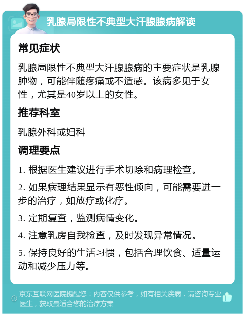 乳腺局限性不典型大汗腺腺病解读 常见症状 乳腺局限性不典型大汗腺腺病的主要症状是乳腺肿物，可能伴随疼痛或不适感。该病多见于女性，尤其是40岁以上的女性。 推荐科室 乳腺外科或妇科 调理要点 1. 根据医生建议进行手术切除和病理检查。 2. 如果病理结果显示有恶性倾向，可能需要进一步的治疗，如放疗或化疗。 3. 定期复查，监测病情变化。 4. 注意乳房自我检查，及时发现异常情况。 5. 保持良好的生活习惯，包括合理饮食、适量运动和减少压力等。