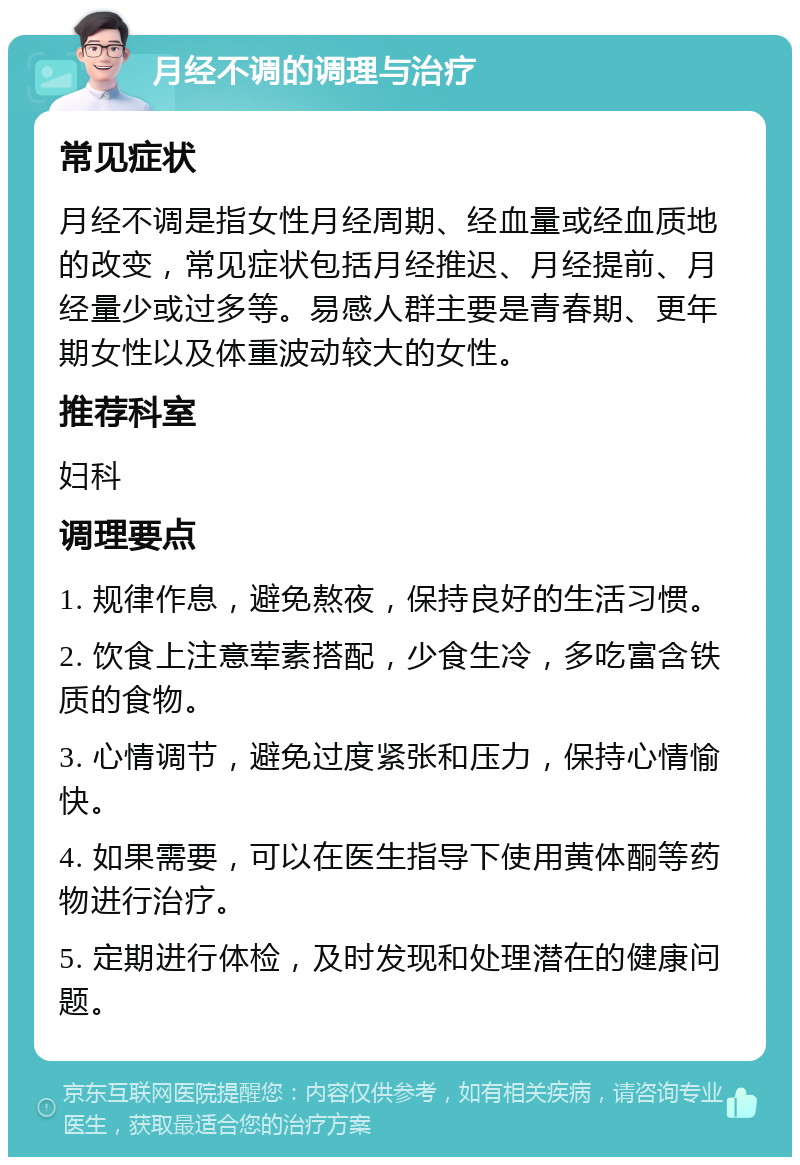 月经不调的调理与治疗 常见症状 月经不调是指女性月经周期、经血量或经血质地的改变，常见症状包括月经推迟、月经提前、月经量少或过多等。易感人群主要是青春期、更年期女性以及体重波动较大的女性。 推荐科室 妇科 调理要点 1. 规律作息，避免熬夜，保持良好的生活习惯。 2. 饮食上注意荤素搭配，少食生冷，多吃富含铁质的食物。 3. 心情调节，避免过度紧张和压力，保持心情愉快。 4. 如果需要，可以在医生指导下使用黄体酮等药物进行治疗。 5. 定期进行体检，及时发现和处理潜在的健康问题。