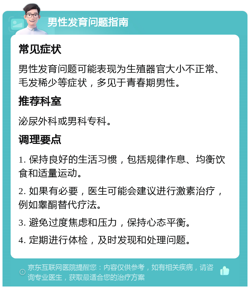 男性发育问题指南 常见症状 男性发育问题可能表现为生殖器官大小不正常、毛发稀少等症状，多见于青春期男性。 推荐科室 泌尿外科或男科专科。 调理要点 1. 保持良好的生活习惯，包括规律作息、均衡饮食和适量运动。 2. 如果有必要，医生可能会建议进行激素治疗，例如睾酮替代疗法。 3. 避免过度焦虑和压力，保持心态平衡。 4. 定期进行体检，及时发现和处理问题。