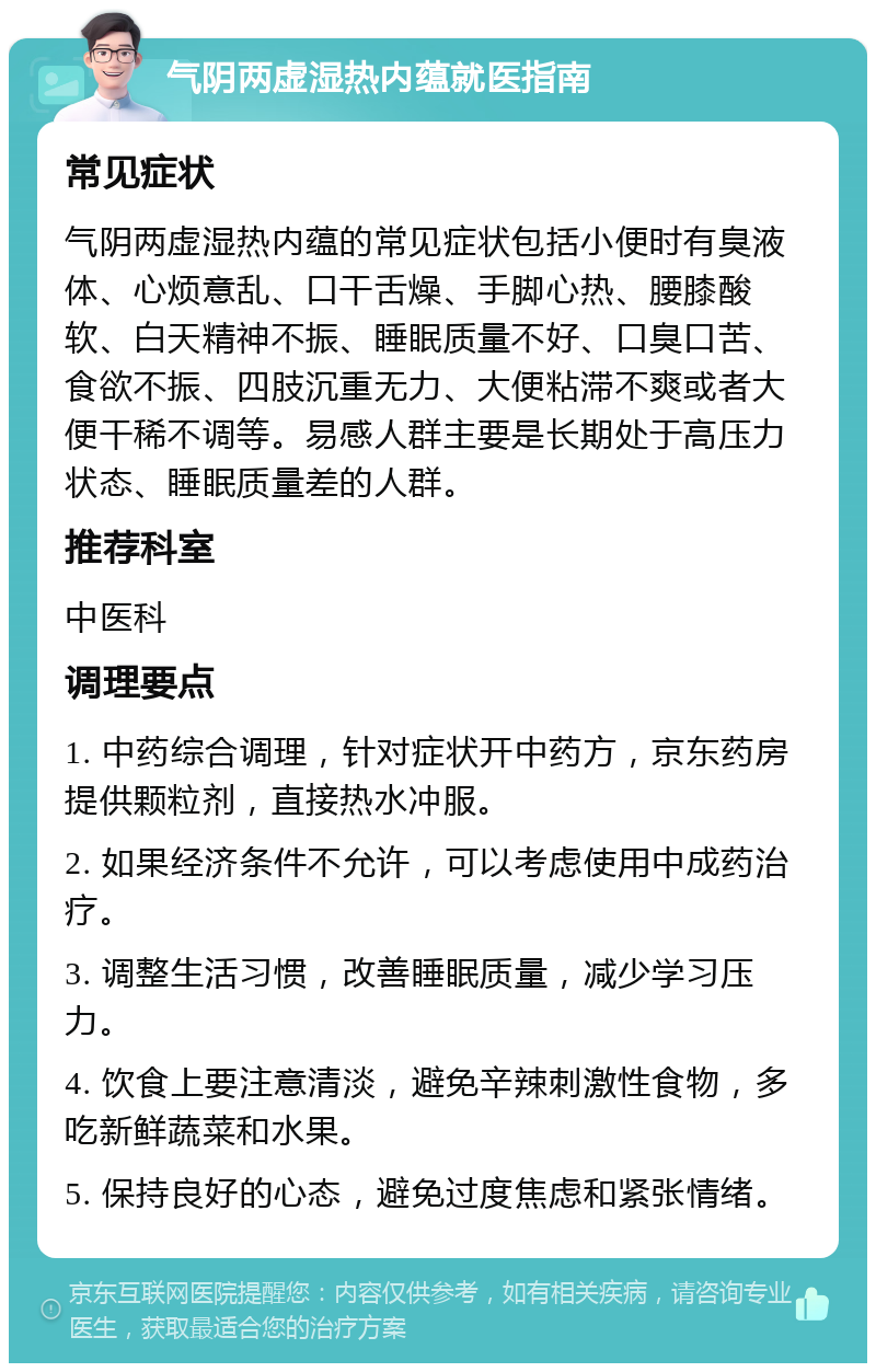 气阴两虚湿热内蕴就医指南 常见症状 气阴两虚湿热内蕴的常见症状包括小便时有臭液体、心烦意乱、口干舌燥、手脚心热、腰膝酸软、白天精神不振、睡眠质量不好、口臭口苦、食欲不振、四肢沉重无力、大便粘滞不爽或者大便干稀不调等。易感人群主要是长期处于高压力状态、睡眠质量差的人群。 推荐科室 中医科 调理要点 1. 中药综合调理，针对症状开中药方，京东药房提供颗粒剂，直接热水冲服。 2. 如果经济条件不允许，可以考虑使用中成药治疗。 3. 调整生活习惯，改善睡眠质量，减少学习压力。 4. 饮食上要注意清淡，避免辛辣刺激性食物，多吃新鲜蔬菜和水果。 5. 保持良好的心态，避免过度焦虑和紧张情绪。