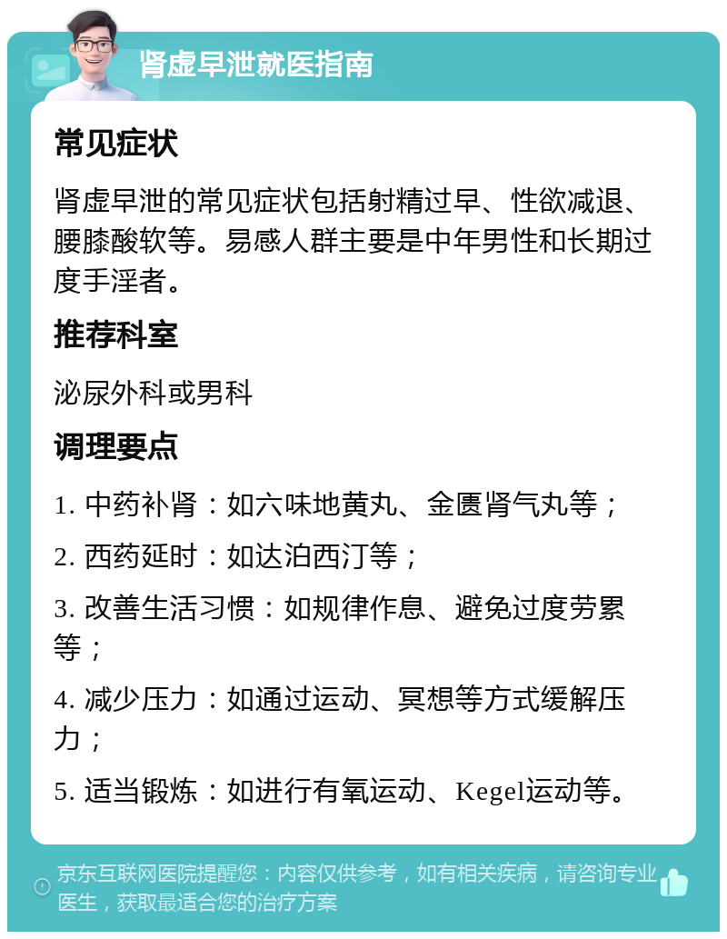 肾虚早泄就医指南 常见症状 肾虚早泄的常见症状包括射精过早、性欲减退、腰膝酸软等。易感人群主要是中年男性和长期过度手淫者。 推荐科室 泌尿外科或男科 调理要点 1. 中药补肾：如六味地黄丸、金匮肾气丸等； 2. 西药延时：如达泊西汀等； 3. 改善生活习惯：如规律作息、避免过度劳累等； 4. 减少压力：如通过运动、冥想等方式缓解压力； 5. 适当锻炼：如进行有氧运动、Kegel运动等。