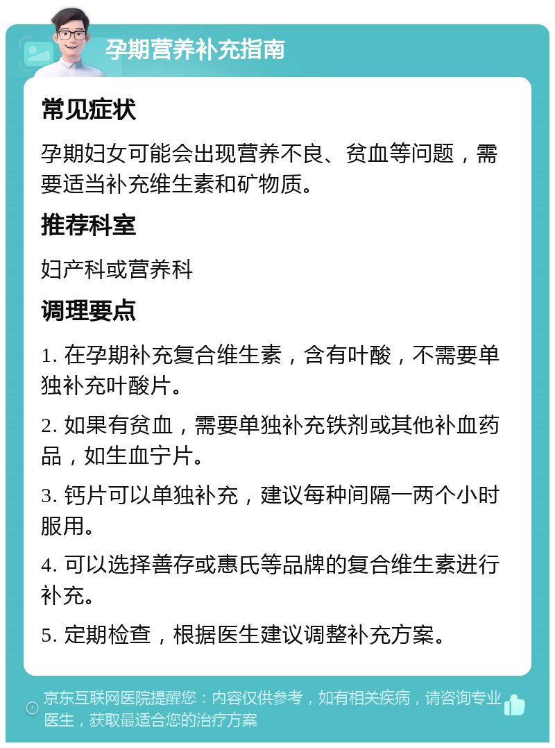 孕期营养补充指南 常见症状 孕期妇女可能会出现营养不良、贫血等问题，需要适当补充维生素和矿物质。 推荐科室 妇产科或营养科 调理要点 1. 在孕期补充复合维生素，含有叶酸，不需要单独补充叶酸片。 2. 如果有贫血，需要单独补充铁剂或其他补血药品，如生血宁片。 3. 钙片可以单独补充，建议每种间隔一两个小时服用。 4. 可以选择善存或惠氏等品牌的复合维生素进行补充。 5. 定期检查，根据医生建议调整补充方案。