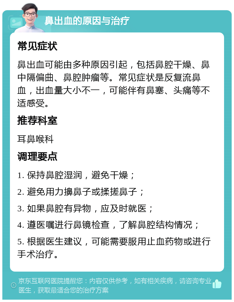 鼻出血的原因与治疗 常见症状 鼻出血可能由多种原因引起，包括鼻腔干燥、鼻中隔偏曲、鼻腔肿瘤等。常见症状是反复流鼻血，出血量大小不一，可能伴有鼻塞、头痛等不适感受。 推荐科室 耳鼻喉科 调理要点 1. 保持鼻腔湿润，避免干燥； 2. 避免用力擤鼻子或揉搓鼻子； 3. 如果鼻腔有异物，应及时就医； 4. 遵医嘱进行鼻镜检查，了解鼻腔结构情况； 5. 根据医生建议，可能需要服用止血药物或进行手术治疗。