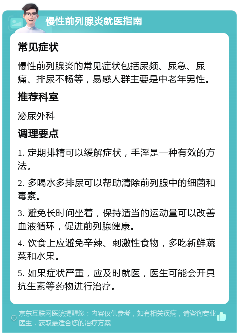 慢性前列腺炎就医指南 常见症状 慢性前列腺炎的常见症状包括尿频、尿急、尿痛、排尿不畅等，易感人群主要是中老年男性。 推荐科室 泌尿外科 调理要点 1. 定期排精可以缓解症状，手淫是一种有效的方法。 2. 多喝水多排尿可以帮助清除前列腺中的细菌和毒素。 3. 避免长时间坐着，保持适当的运动量可以改善血液循环，促进前列腺健康。 4. 饮食上应避免辛辣、刺激性食物，多吃新鲜蔬菜和水果。 5. 如果症状严重，应及时就医，医生可能会开具抗生素等药物进行治疗。