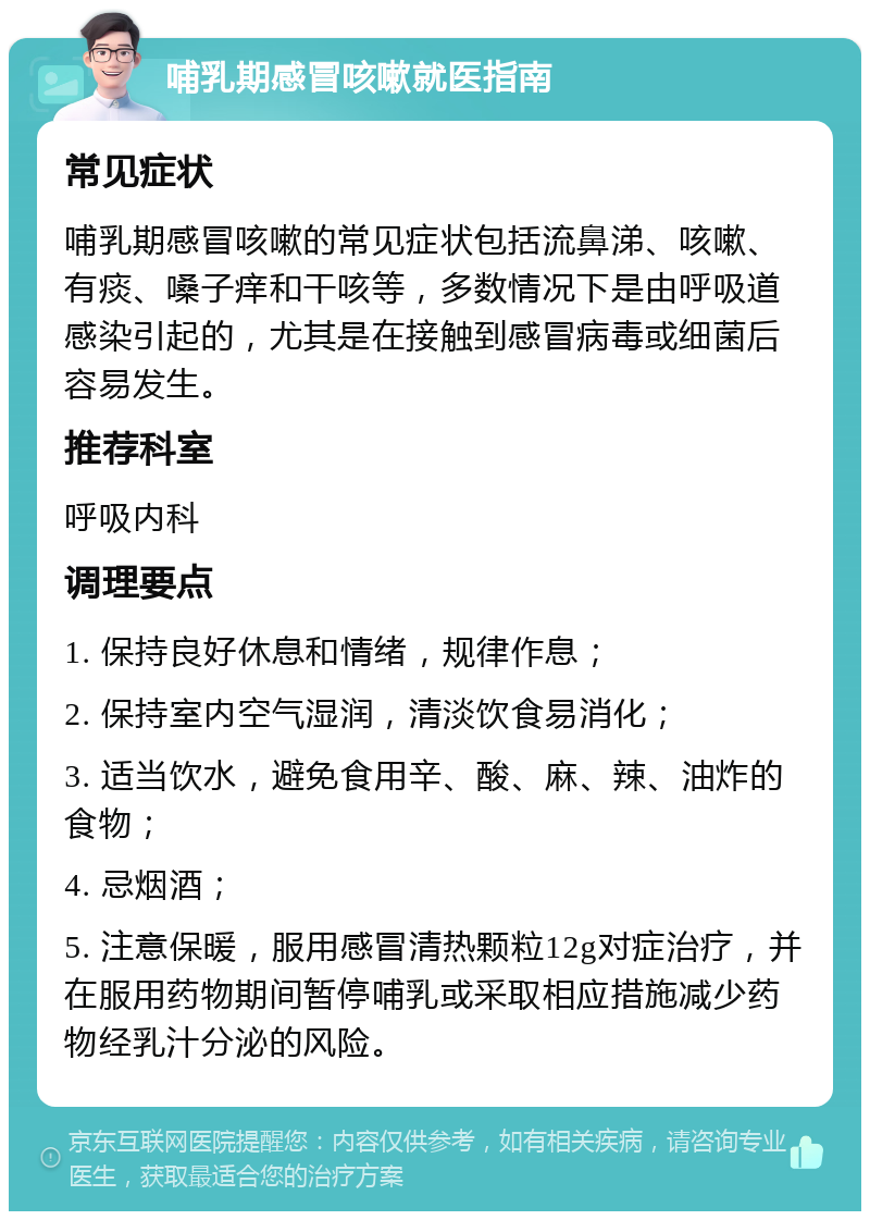 哺乳期感冒咳嗽就医指南 常见症状 哺乳期感冒咳嗽的常见症状包括流鼻涕、咳嗽、有痰、嗓子痒和干咳等，多数情况下是由呼吸道感染引起的，尤其是在接触到感冒病毒或细菌后容易发生。 推荐科室 呼吸内科 调理要点 1. 保持良好休息和情绪，规律作息； 2. 保持室内空气湿润，清淡饮食易消化； 3. 适当饮水，避免食用辛、酸、麻、辣、油炸的食物； 4. 忌烟酒； 5. 注意保暖，服用感冒清热颗粒12g对症治疗，并在服用药物期间暂停哺乳或采取相应措施减少药物经乳汁分泌的风险。