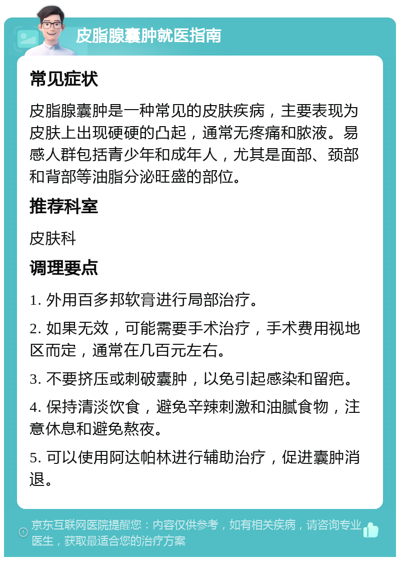 皮脂腺囊肿就医指南 常见症状 皮脂腺囊肿是一种常见的皮肤疾病，主要表现为皮肤上出现硬硬的凸起，通常无疼痛和脓液。易感人群包括青少年和成年人，尤其是面部、颈部和背部等油脂分泌旺盛的部位。 推荐科室 皮肤科 调理要点 1. 外用百多邦软膏进行局部治疗。 2. 如果无效，可能需要手术治疗，手术费用视地区而定，通常在几百元左右。 3. 不要挤压或刺破囊肿，以免引起感染和留疤。 4. 保持清淡饮食，避免辛辣刺激和油腻食物，注意休息和避免熬夜。 5. 可以使用阿达帕林进行辅助治疗，促进囊肿消退。