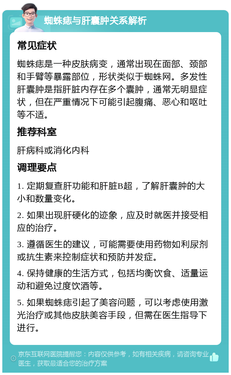 蜘蛛痣与肝囊肿关系解析 常见症状 蜘蛛痣是一种皮肤病变，通常出现在面部、颈部和手臂等暴露部位，形状类似于蜘蛛网。多发性肝囊肿是指肝脏内存在多个囊肿，通常无明显症状，但在严重情况下可能引起腹痛、恶心和呕吐等不适。 推荐科室 肝病科或消化内科 调理要点 1. 定期复查肝功能和肝脏B超，了解肝囊肿的大小和数量变化。 2. 如果出现肝硬化的迹象，应及时就医并接受相应的治疗。 3. 遵循医生的建议，可能需要使用药物如利尿剂或抗生素来控制症状和预防并发症。 4. 保持健康的生活方式，包括均衡饮食、适量运动和避免过度饮酒等。 5. 如果蜘蛛痣引起了美容问题，可以考虑使用激光治疗或其他皮肤美容手段，但需在医生指导下进行。