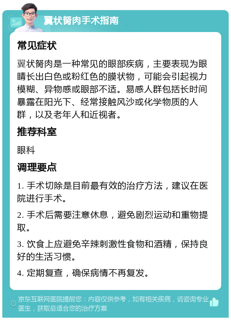 翼状胬肉手术指南 常见症状 翼状胬肉是一种常见的眼部疾病，主要表现为眼睛长出白色或粉红色的膜状物，可能会引起视力模糊、异物感或眼部不适。易感人群包括长时间暴露在阳光下、经常接触风沙或化学物质的人群，以及老年人和近视者。 推荐科室 眼科 调理要点 1. 手术切除是目前最有效的治疗方法，建议在医院进行手术。 2. 手术后需要注意休息，避免剧烈运动和重物提取。 3. 饮食上应避免辛辣刺激性食物和酒精，保持良好的生活习惯。 4. 定期复查，确保病情不再复发。