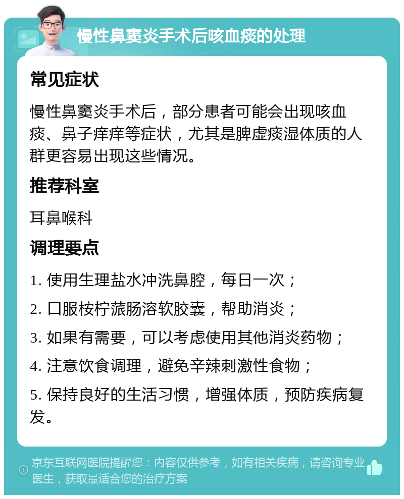 慢性鼻窦炎手术后咳血痰的处理 常见症状 慢性鼻窦炎手术后，部分患者可能会出现咳血痰、鼻子痒痒等症状，尤其是脾虚痰湿体质的人群更容易出现这些情况。 推荐科室 耳鼻喉科 调理要点 1. 使用生理盐水冲洗鼻腔，每日一次； 2. 口服桉柠蒎肠溶软胶囊，帮助消炎； 3. 如果有需要，可以考虑使用其他消炎药物； 4. 注意饮食调理，避免辛辣刺激性食物； 5. 保持良好的生活习惯，增强体质，预防疾病复发。