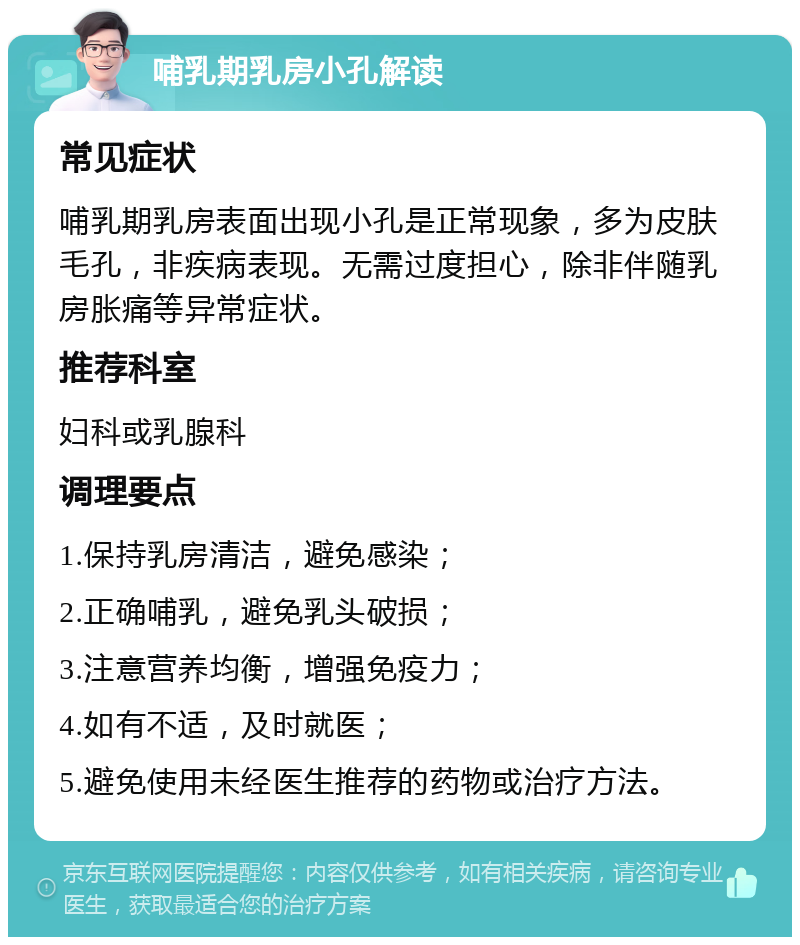 哺乳期乳房小孔解读 常见症状 哺乳期乳房表面出现小孔是正常现象，多为皮肤毛孔，非疾病表现。无需过度担心，除非伴随乳房胀痛等异常症状。 推荐科室 妇科或乳腺科 调理要点 1.保持乳房清洁，避免感染； 2.正确哺乳，避免乳头破损； 3.注意营养均衡，增强免疫力； 4.如有不适，及时就医； 5.避免使用未经医生推荐的药物或治疗方法。