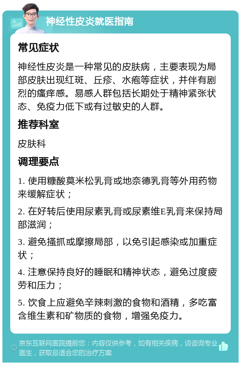 神经性皮炎就医指南 常见症状 神经性皮炎是一种常见的皮肤病，主要表现为局部皮肤出现红斑、丘疹、水疱等症状，并伴有剧烈的瘙痒感。易感人群包括长期处于精神紧张状态、免疫力低下或有过敏史的人群。 推荐科室 皮肤科 调理要点 1. 使用糠酸莫米松乳膏或地奈德乳膏等外用药物来缓解症状； 2. 在好转后使用尿素乳膏或尿素维E乳膏来保持局部滋润； 3. 避免搔抓或摩擦局部，以免引起感染或加重症状； 4. 注意保持良好的睡眠和精神状态，避免过度疲劳和压力； 5. 饮食上应避免辛辣刺激的食物和酒精，多吃富含维生素和矿物质的食物，增强免疫力。