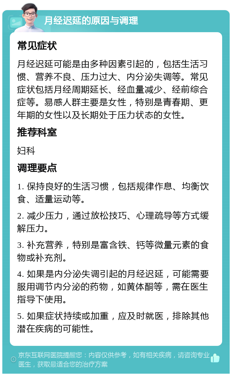 月经迟延的原因与调理 常见症状 月经迟延可能是由多种因素引起的，包括生活习惯、营养不良、压力过大、内分泌失调等。常见症状包括月经周期延长、经血量减少、经前综合症等。易感人群主要是女性，特别是青春期、更年期的女性以及长期处于压力状态的女性。 推荐科室 妇科 调理要点 1. 保持良好的生活习惯，包括规律作息、均衡饮食、适量运动等。 2. 减少压力，通过放松技巧、心理疏导等方式缓解压力。 3. 补充营养，特别是富含铁、钙等微量元素的食物或补充剂。 4. 如果是内分泌失调引起的月经迟延，可能需要服用调节内分泌的药物，如黄体酮等，需在医生指导下使用。 5. 如果症状持续或加重，应及时就医，排除其他潜在疾病的可能性。