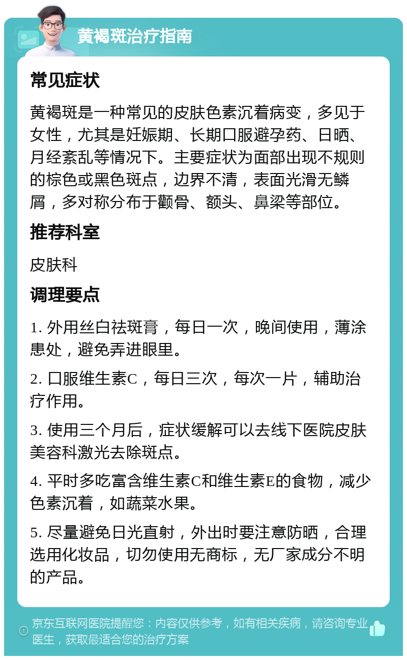 黄褐斑治疗指南 常见症状 黄褐斑是一种常见的皮肤色素沉着病变，多见于女性，尤其是妊娠期、长期口服避孕药、日晒、月经紊乱等情况下。主要症状为面部出现不规则的棕色或黑色斑点，边界不清，表面光滑无鳞屑，多对称分布于颧骨、额头、鼻梁等部位。 推荐科室 皮肤科 调理要点 1. 外用丝白祛斑膏，每日一次，晚间使用，薄涂患处，避免弄进眼里。 2. 口服维生素C，每日三次，每次一片，辅助治疗作用。 3. 使用三个月后，症状缓解可以去线下医院皮肤美容科激光去除斑点。 4. 平时多吃富含维生素C和维生素E的食物，减少色素沉着，如蔬菜水果。 5. 尽量避免日光直射，外出时要注意防晒，合理选用化妆品，切勿使用无商标，无厂家成分不明的产品。