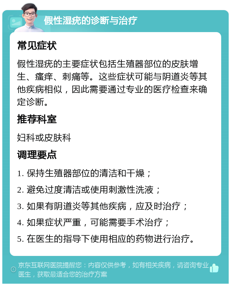 假性湿疣的诊断与治疗 常见症状 假性湿疣的主要症状包括生殖器部位的皮肤增生、瘙痒、刺痛等。这些症状可能与阴道炎等其他疾病相似，因此需要通过专业的医疗检查来确定诊断。 推荐科室 妇科或皮肤科 调理要点 1. 保持生殖器部位的清洁和干燥； 2. 避免过度清洁或使用刺激性洗液； 3. 如果有阴道炎等其他疾病，应及时治疗； 4. 如果症状严重，可能需要手术治疗； 5. 在医生的指导下使用相应的药物进行治疗。