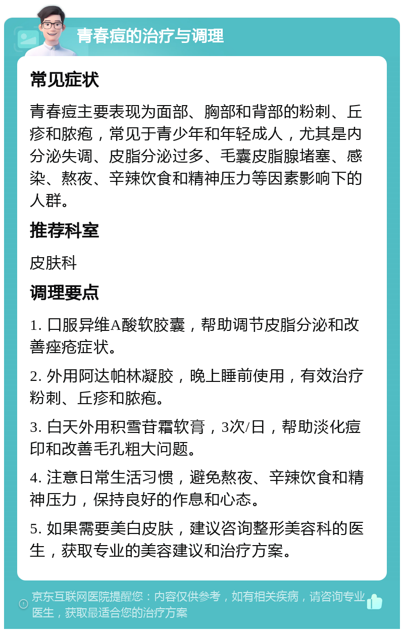 青春痘的治疗与调理 常见症状 青春痘主要表现为面部、胸部和背部的粉刺、丘疹和脓疱，常见于青少年和年轻成人，尤其是内分泌失调、皮脂分泌过多、毛囊皮脂腺堵塞、感染、熬夜、辛辣饮食和精神压力等因素影响下的人群。 推荐科室 皮肤科 调理要点 1. 口服异维A酸软胶囊，帮助调节皮脂分泌和改善痤疮症状。 2. 外用阿达帕林凝胶，晚上睡前使用，有效治疗粉刺、丘疹和脓疱。 3. 白天外用积雪苷霜软膏，3次/日，帮助淡化痘印和改善毛孔粗大问题。 4. 注意日常生活习惯，避免熬夜、辛辣饮食和精神压力，保持良好的作息和心态。 5. 如果需要美白皮肤，建议咨询整形美容科的医生，获取专业的美容建议和治疗方案。