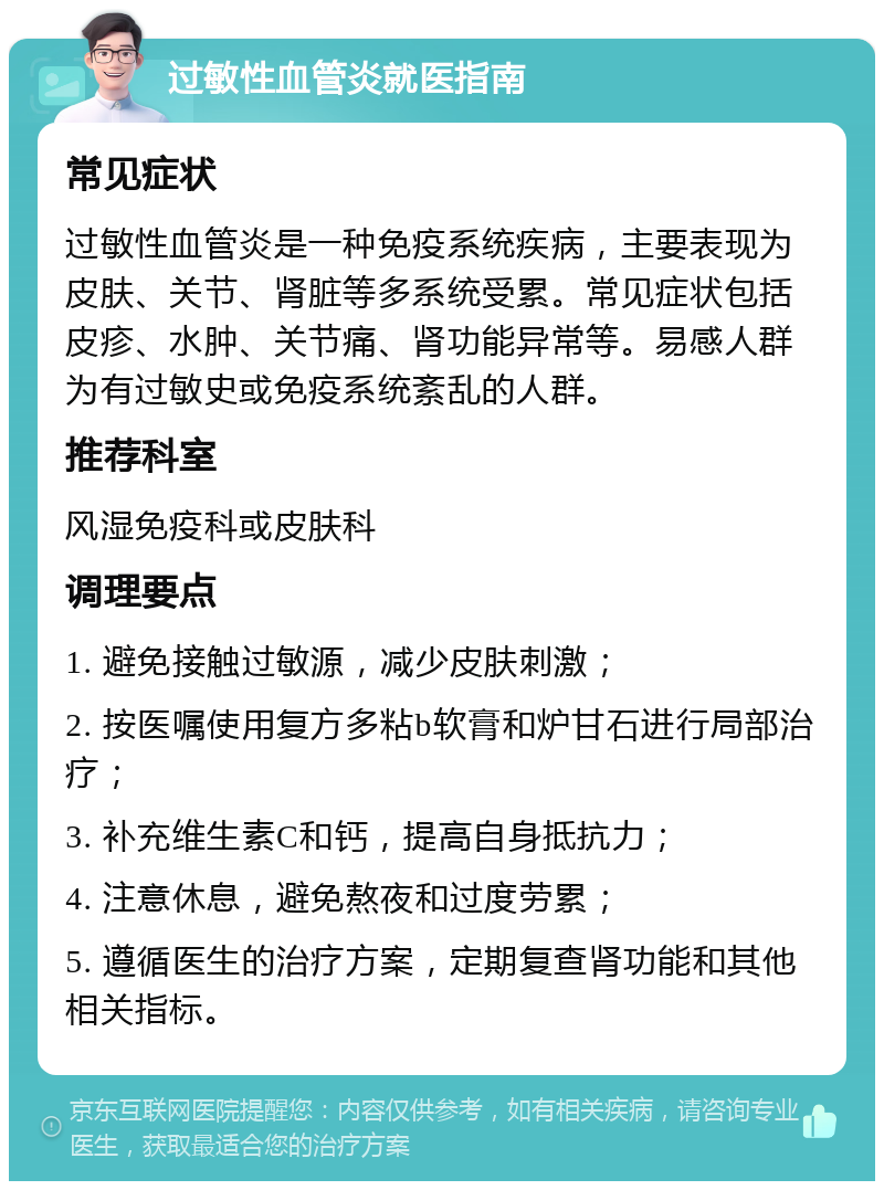 过敏性血管炎就医指南 常见症状 过敏性血管炎是一种免疫系统疾病，主要表现为皮肤、关节、肾脏等多系统受累。常见症状包括皮疹、水肿、关节痛、肾功能异常等。易感人群为有过敏史或免疫系统紊乱的人群。 推荐科室 风湿免疫科或皮肤科 调理要点 1. 避免接触过敏源，减少皮肤刺激； 2. 按医嘱使用复方多粘b软膏和炉甘石进行局部治疗； 3. 补充维生素C和钙，提高自身抵抗力； 4. 注意休息，避免熬夜和过度劳累； 5. 遵循医生的治疗方案，定期复查肾功能和其他相关指标。