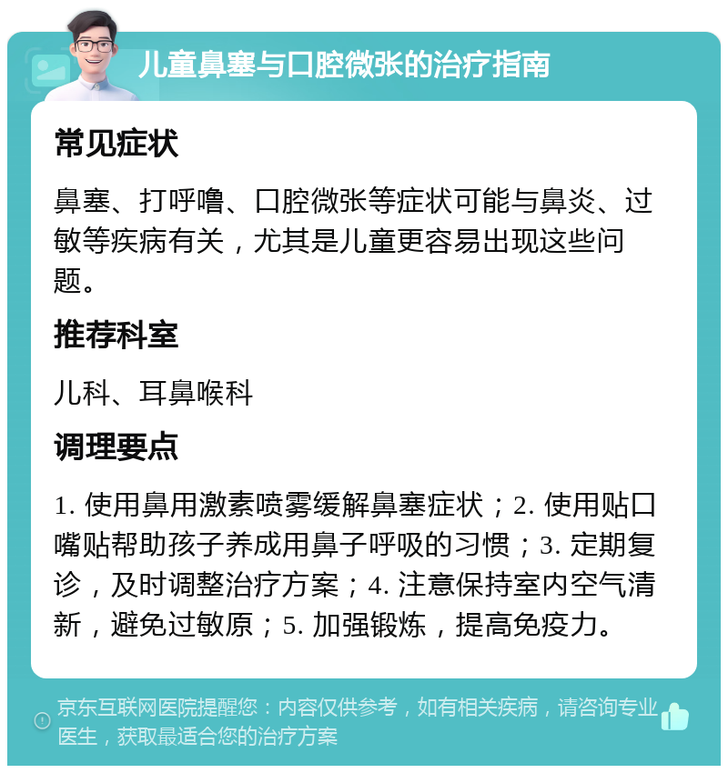 儿童鼻塞与口腔微张的治疗指南 常见症状 鼻塞、打呼噜、口腔微张等症状可能与鼻炎、过敏等疾病有关，尤其是儿童更容易出现这些问题。 推荐科室 儿科、耳鼻喉科 调理要点 1. 使用鼻用激素喷雾缓解鼻塞症状；2. 使用贴口嘴贴帮助孩子养成用鼻子呼吸的习惯；3. 定期复诊，及时调整治疗方案；4. 注意保持室内空气清新，避免过敏原；5. 加强锻炼，提高免疫力。