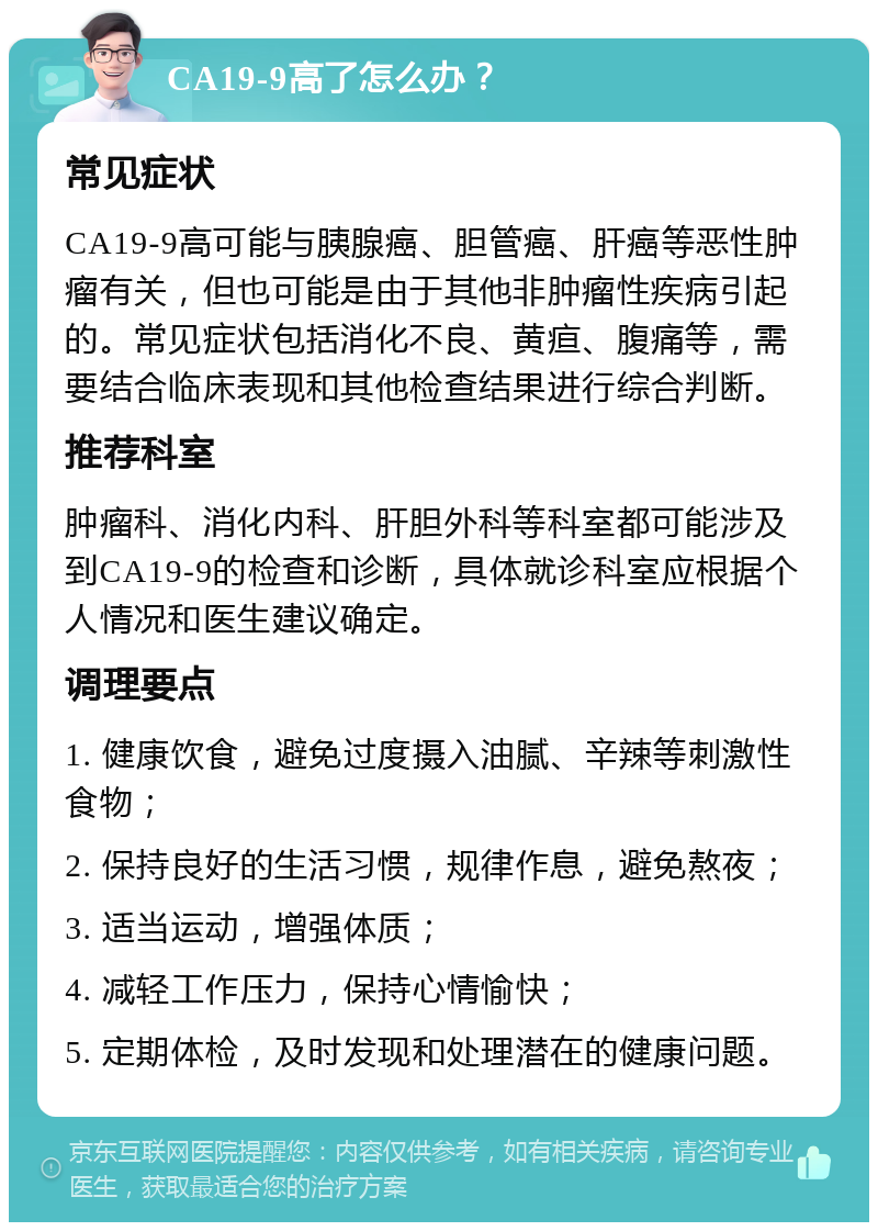 CA19-9高了怎么办？ 常见症状 CA19-9高可能与胰腺癌、胆管癌、肝癌等恶性肿瘤有关，但也可能是由于其他非肿瘤性疾病引起的。常见症状包括消化不良、黄疸、腹痛等，需要结合临床表现和其他检查结果进行综合判断。 推荐科室 肿瘤科、消化内科、肝胆外科等科室都可能涉及到CA19-9的检查和诊断，具体就诊科室应根据个人情况和医生建议确定。 调理要点 1. 健康饮食，避免过度摄入油腻、辛辣等刺激性食物； 2. 保持良好的生活习惯，规律作息，避免熬夜； 3. 适当运动，增强体质； 4. 减轻工作压力，保持心情愉快； 5. 定期体检，及时发现和处理潜在的健康问题。