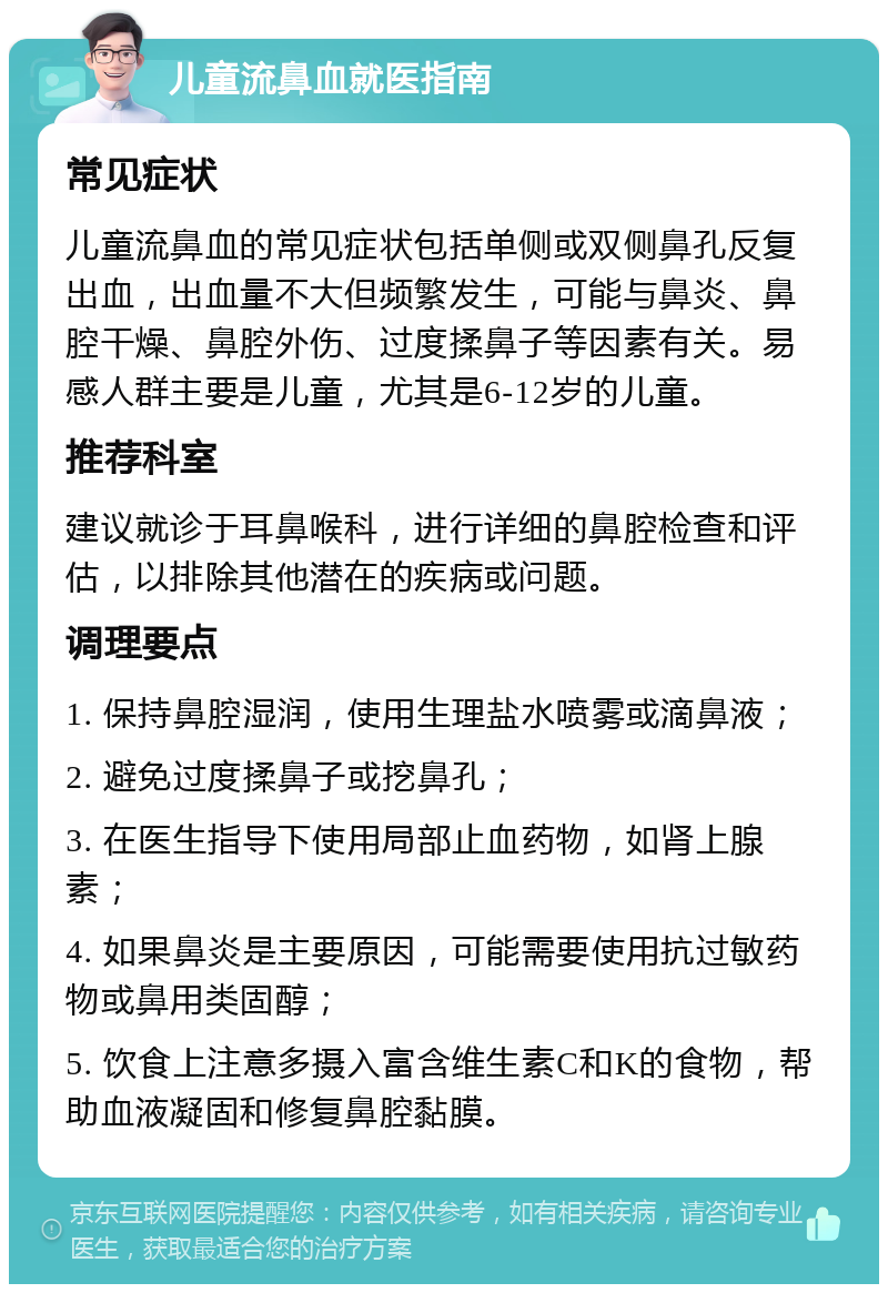 儿童流鼻血就医指南 常见症状 儿童流鼻血的常见症状包括单侧或双侧鼻孔反复出血，出血量不大但频繁发生，可能与鼻炎、鼻腔干燥、鼻腔外伤、过度揉鼻子等因素有关。易感人群主要是儿童，尤其是6-12岁的儿童。 推荐科室 建议就诊于耳鼻喉科，进行详细的鼻腔检查和评估，以排除其他潜在的疾病或问题。 调理要点 1. 保持鼻腔湿润，使用生理盐水喷雾或滴鼻液； 2. 避免过度揉鼻子或挖鼻孔； 3. 在医生指导下使用局部止血药物，如肾上腺素； 4. 如果鼻炎是主要原因，可能需要使用抗过敏药物或鼻用类固醇； 5. 饮食上注意多摄入富含维生素C和K的食物，帮助血液凝固和修复鼻腔黏膜。