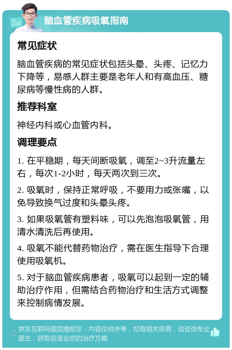 脑血管疾病吸氧指南 常见症状 脑血管疾病的常见症状包括头晕、头疼、记忆力下降等，易感人群主要是老年人和有高血压、糖尿病等慢性病的人群。 推荐科室 神经内科或心血管内科。 调理要点 1. 在平稳期，每天间断吸氧，调至2~3升流量左右，每次1-2小时，每天两次到三次。 2. 吸氧时，保持正常呼吸，不要用力或张嘴，以免导致换气过度和头晕头疼。 3. 如果吸氧管有塑料味，可以先泡泡吸氧管，用清水清洗后再使用。 4. 吸氧不能代替药物治疗，需在医生指导下合理使用吸氧机。 5. 对于脑血管疾病患者，吸氧可以起到一定的辅助治疗作用，但需结合药物治疗和生活方式调整来控制病情发展。