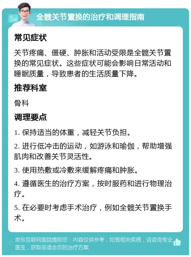 全髋关节置换的治疗和调理指南 常见症状 关节疼痛、僵硬、肿胀和活动受限是全髋关节置换的常见症状。这些症状可能会影响日常活动和睡眠质量，导致患者的生活质量下降。 推荐科室 骨科 调理要点 1. 保持适当的体重，减轻关节负担。 2. 进行低冲击的运动，如游泳和瑜伽，帮助增强肌肉和改善关节灵活性。 3. 使用热敷或冷敷来缓解疼痛和肿胀。 4. 遵循医生的治疗方案，按时服药和进行物理治疗。 5. 在必要时考虑手术治疗，例如全髋关节置换手术。