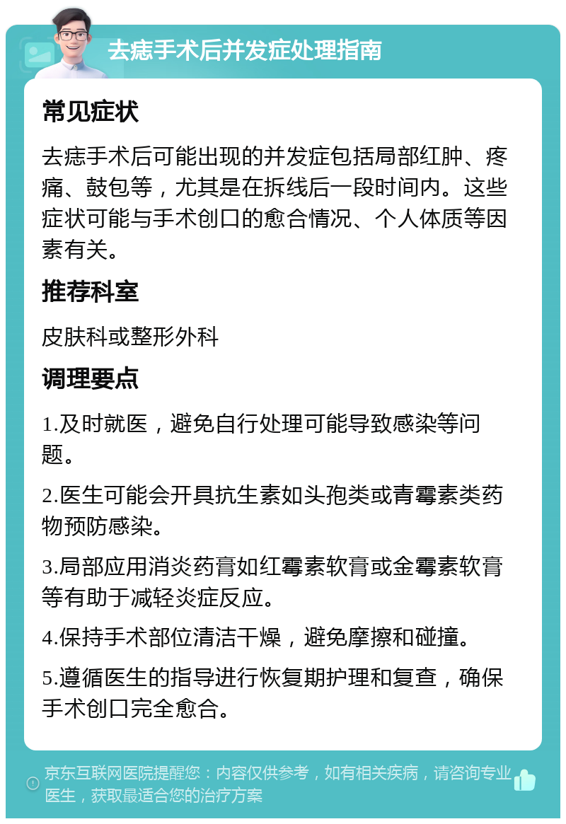 去痣手术后并发症处理指南 常见症状 去痣手术后可能出现的并发症包括局部红肿、疼痛、鼓包等，尤其是在拆线后一段时间内。这些症状可能与手术创口的愈合情况、个人体质等因素有关。 推荐科室 皮肤科或整形外科 调理要点 1.及时就医，避免自行处理可能导致感染等问题。 2.医生可能会开具抗生素如头孢类或青霉素类药物预防感染。 3.局部应用消炎药膏如红霉素软膏或金霉素软膏等有助于减轻炎症反应。 4.保持手术部位清洁干燥，避免摩擦和碰撞。 5.遵循医生的指导进行恢复期护理和复查，确保手术创口完全愈合。