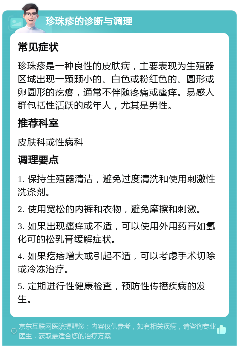 珍珠疹的诊断与调理 常见症状 珍珠疹是一种良性的皮肤病，主要表现为生殖器区域出现一颗颗小的、白色或粉红色的、圆形或卵圆形的疙瘩，通常不伴随疼痛或瘙痒。易感人群包括性活跃的成年人，尤其是男性。 推荐科室 皮肤科或性病科 调理要点 1. 保持生殖器清洁，避免过度清洗和使用刺激性洗涤剂。 2. 使用宽松的内裤和衣物，避免摩擦和刺激。 3. 如果出现瘙痒或不适，可以使用外用药膏如氢化可的松乳膏缓解症状。 4. 如果疙瘩增大或引起不适，可以考虑手术切除或冷冻治疗。 5. 定期进行性健康检查，预防性传播疾病的发生。