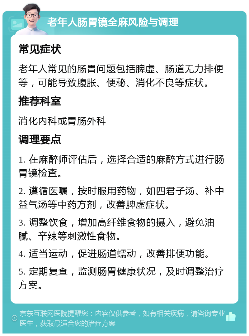 老年人肠胃镜全麻风险与调理 常见症状 老年人常见的肠胃问题包括脾虚、肠道无力排便等，可能导致腹胀、便秘、消化不良等症状。 推荐科室 消化内科或胃肠外科 调理要点 1. 在麻醉师评估后，选择合适的麻醉方式进行肠胃镜检查。 2. 遵循医嘱，按时服用药物，如四君子汤、补中益气汤等中药方剂，改善脾虚症状。 3. 调整饮食，增加高纤维食物的摄入，避免油腻、辛辣等刺激性食物。 4. 适当运动，促进肠道蠕动，改善排便功能。 5. 定期复查，监测肠胃健康状况，及时调整治疗方案。